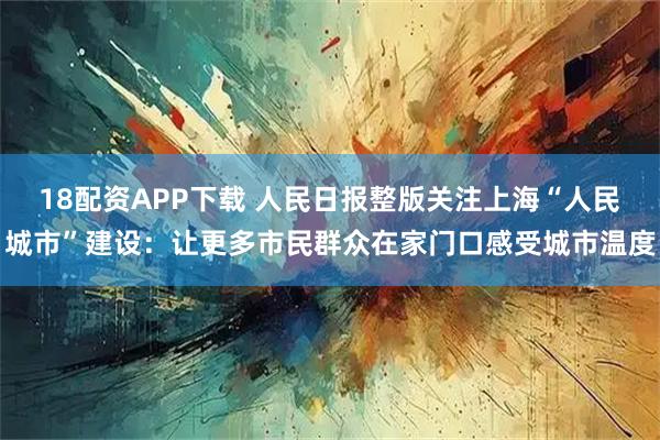 18配资APP下载 人民日报整版关注上海“人民城市”建设：让更多市民群众在家门口感受城市温度