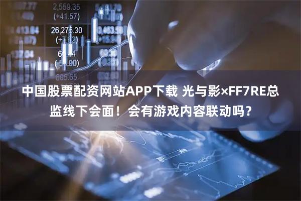 中国股票配资网站APP下载 光与影×FF7RE总监线下会面！会有游戏内容联动吗？
