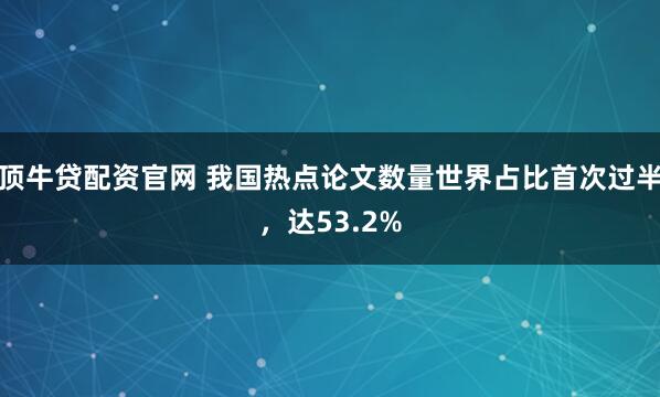 顶牛贷配资官网 我国热点论文数量世界占比首次过半，达53.2%
