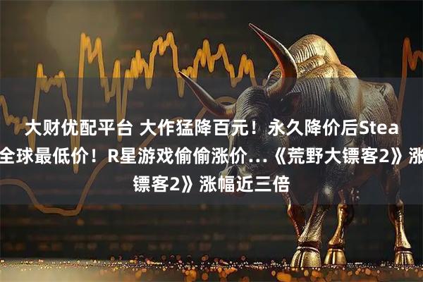 大财优配平台 大作猛降百元！永久降价后Steam国区成全球最低价！R星游戏偷偷涨价…《荒野大镖客2》涨幅近三倍