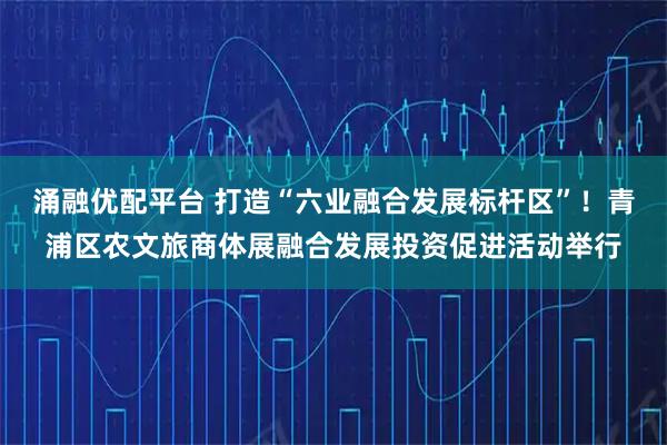 涌融优配平台 打造“六业融合发展标杆区”！青浦区农文旅商体展融合发展投资促进活动举行