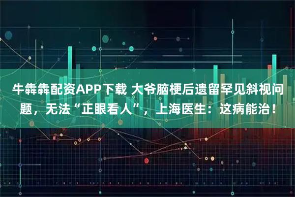 牛犇犇配资APP下载 大爷脑梗后遗留罕见斜视问题，无法“正眼看人”，上海医生：这病能治！