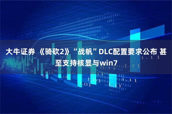 大牛证券 《骑砍2》“战帆”DLC配置要求公布 甚至支持核显与win7