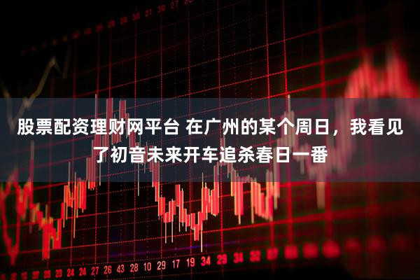 股票配资理财网平台 在广州的某个周日，我看见了初音未来开车追杀春日一番