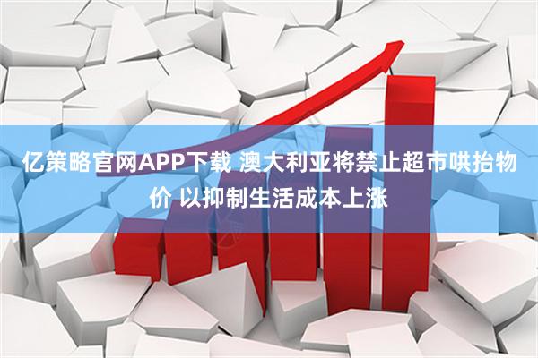 亿策略官网APP下载 澳大利亚将禁止超市哄抬物价 以抑制生活成本上涨