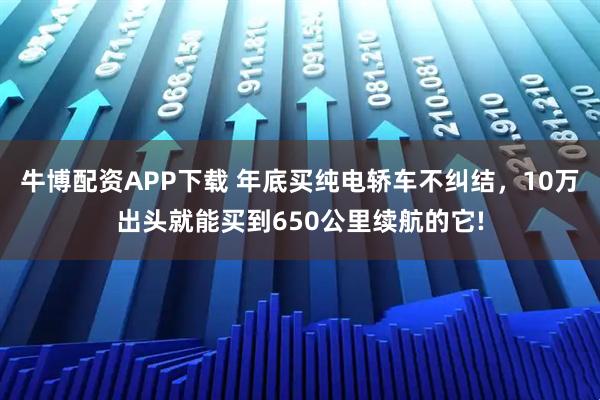 牛博配资APP下载 年底买纯电轿车不纠结，10万出头就能买到650公里续航的它!