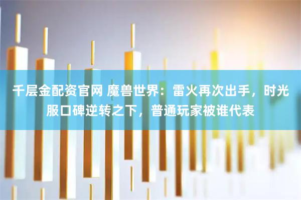 千层金配资官网 魔兽世界：雷火再次出手，时光服口碑逆转之下，普通玩家被谁代表