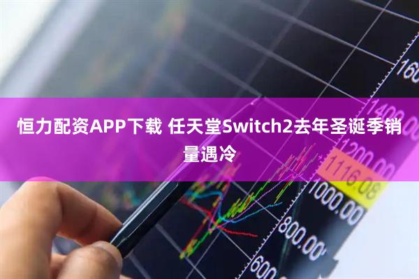 恒力配资APP下载 任天堂Switch2去年圣诞季销量遇冷