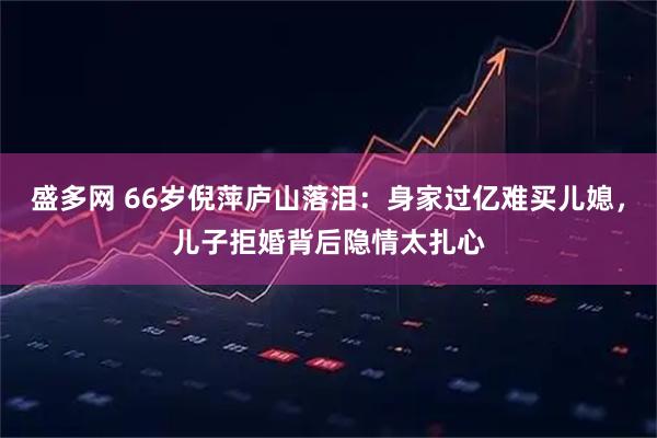 盛多网 66岁倪萍庐山落泪：身家过亿难买儿媳，儿子拒婚背后隐情太扎心
