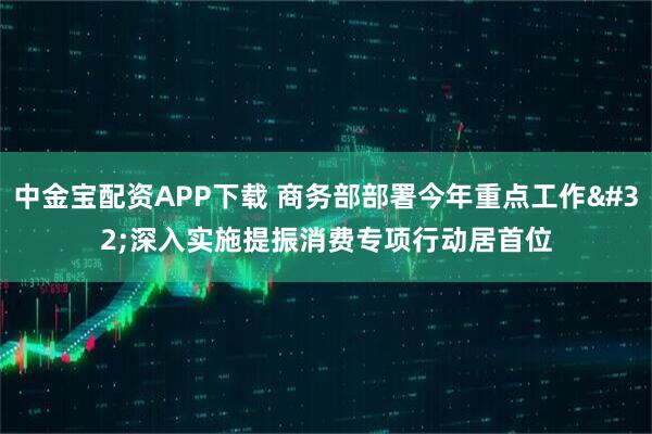 中金宝配资APP下载 商务部部署今年重点工作 深入实施提振消费专项行动居首位