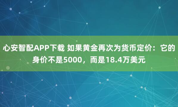 心安智配APP下载 如果黄金再次为货币定价：它的身价不是5000，而是18.4万美元