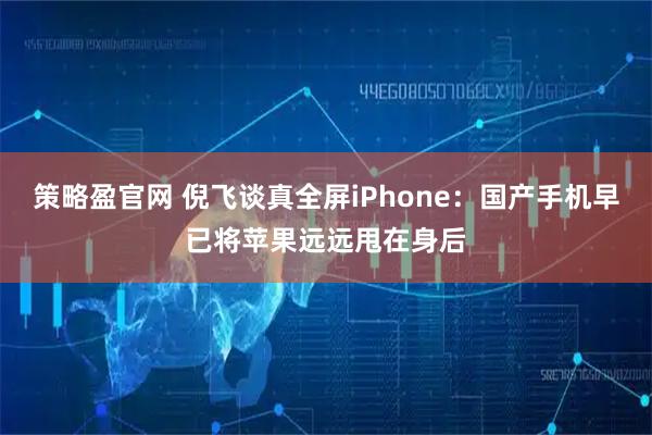 策略盈官网 倪飞谈真全屏iPhone：国产手机早已将苹果远远甩在身后