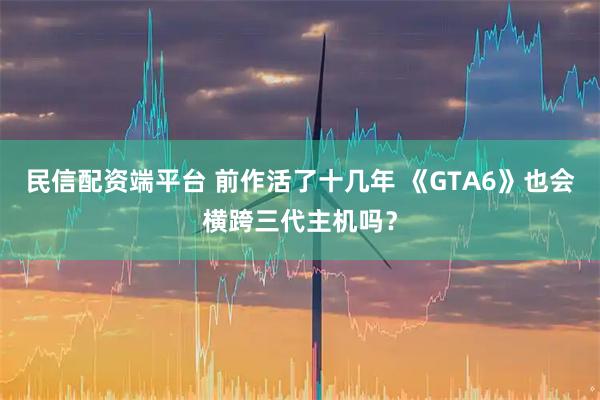 民信配资端平台 前作活了十几年 《GTA6》也会横跨三代主机吗？