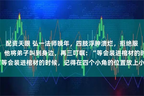 配资天眼 弘一法师晚年，四肢浮肿溃烂，拒绝服药，直面死亡。临终前，他将弟子叫到身边，再三叮嘱：“等会装进棺材的时候，记得在四个小角的位置放上小碗水。”