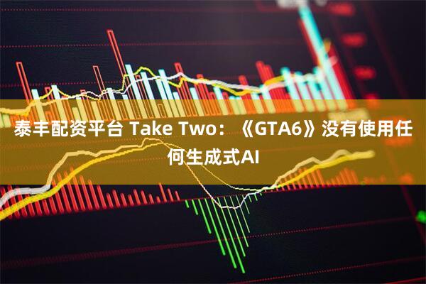 泰丰配资平台 Take Two：《GTA6》没有使用任何生成式AI