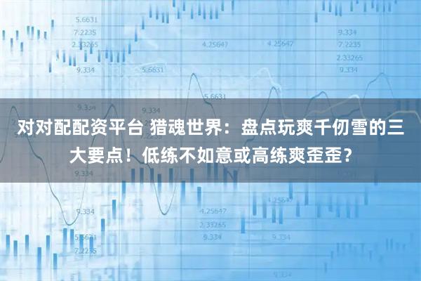 对对配配资平台 猎魂世界：盘点玩爽千仞雪的三大要点！低练不如意或高练爽歪歪？