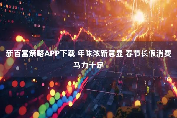 新百富策略APP下载 年味浓新意显 春节长假消费马力十足