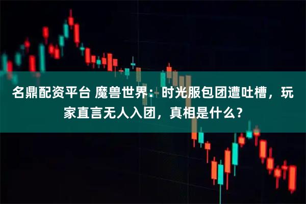 名鼎配资平台 魔兽世界：时光服包团遭吐槽，玩家直言无人入团，真相是什么？