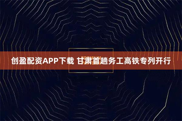 创盈配资APP下载 甘肃首趟务工高铁专列开行